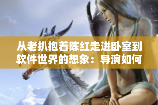 從老扒抱著陳紅走進(jìn)臥室到軟件世界的想象：導(dǎo)演如何創(chuàng)新編織劇情？