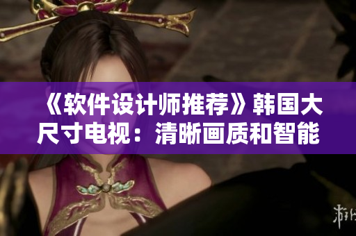 《軟件設(shè)計師推薦》韓國大尺寸電視：清晰畫質(zhì)和智能功能完美結(jié)合