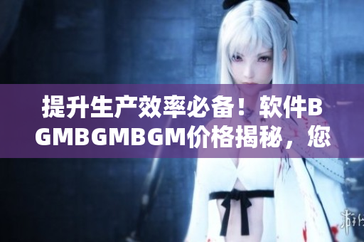 提升生產(chǎn)效率必備！軟件BGMBGMBGM價(jià)格揭秘，您值得擁有！