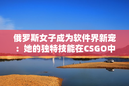 俄羅斯女子成為軟件界新寵：她的獨特技能在CSGO中得到充分發(fā)揮