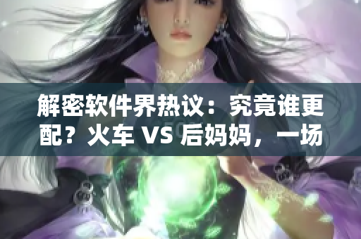 解密軟件界熱議：究竟誰更配？火車 VS 后媽媽，一場對比分析