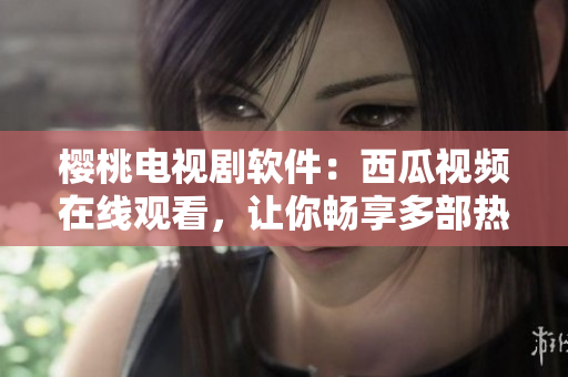 櫻桃電視劇軟件：西瓜視頻在線觀看，讓你暢享多部熱播??！