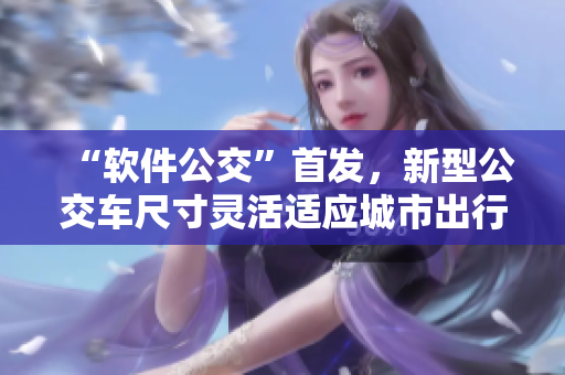 “軟件公交”首發(fā)，新型公交車尺寸靈活適應(yīng)城市出行需求！