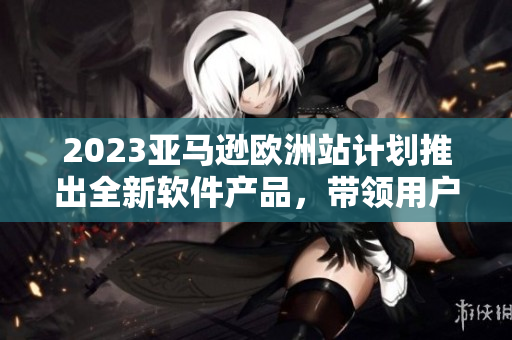 2023亞馬遜歐洲站計(jì)劃推出全新軟件產(chǎn)品，帶領(lǐng)用戶體驗(yàn)進(jìn)入全新時(shí)代