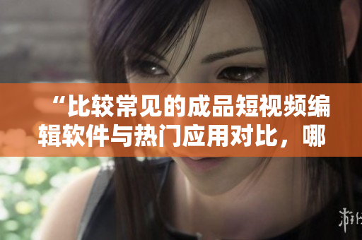 “比較常見的成品短視頻編輯軟件與熱門應(yīng)用對比，哪款更適合你？”