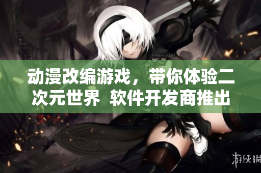 動漫改編游戲，帶你體驗(yàn)二次元世界  軟件開發(fā)商推出全新游戲