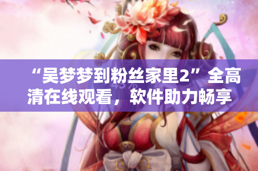 “吳夢夢到粉絲家里2”全高清在線觀看，軟件助力暢享明星訪談新體驗(yàn)