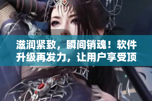 滋潤(rùn)緊致，瞬間銷魂！軟件升級(jí)再發(fā)力，讓用戶享受頂級(jí)體驗(yàn)