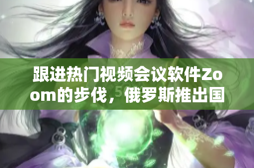 跟進(jìn)熱門視頻會議軟件Zoom的步伐，俄羅斯推出國產(chǎn)”ZOOM人”