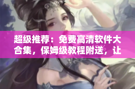 超級推薦：免費高清軟件大合集，保姆級教程附送，讓您的電腦飛起來！
