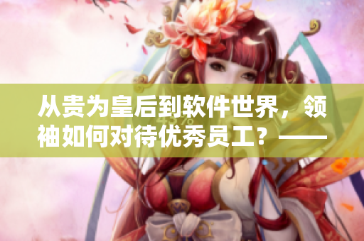 從貴為皇后到軟件世界，領(lǐng)袖如何對待優(yōu)秀員工？——思考軟件界犒賞員工之道