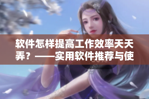 軟件怎樣提高工作效率天天弄？——實用軟件推薦與使用技巧