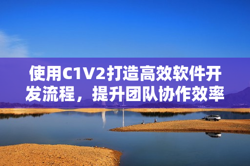 使用C1V2打造高效軟件開發(fā)流程，提升團隊協(xié)作效率