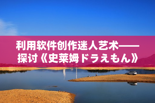 利用軟件創(chuàng)作迷人藝術(shù)——探討《史萊姆ドラえもん》的CG制作過程