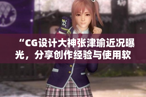 “CG設(shè)計(jì)大神張津瑜近況曝光，分享創(chuàng)作經(jīng)驗(yàn)與使用軟件心得”