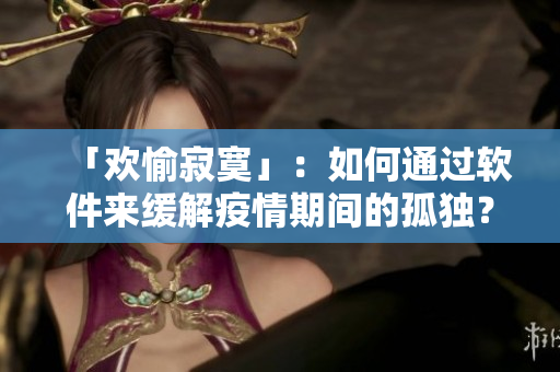 「歡愉寂寞」：如何通過軟件來緩解疫情期間的孤獨(dú)？