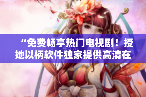 “免費(fèi)暢享熱門電視劇！授她以柄軟件獨(dú)家提供高清在線播放”