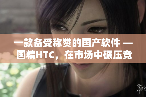 一款備受稱贊的國產(chǎn)軟件 — 國精HTC，在市場中碾壓競爭對手