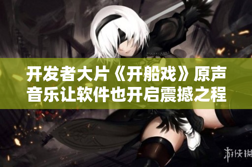 開發(fā)者大片《開船戲》原聲音樂讓軟件也開啟震撼之程！