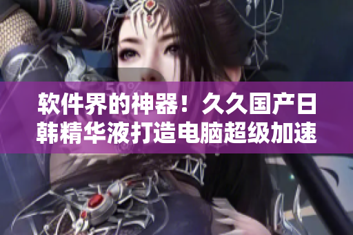 軟件界的神器！久久國產(chǎn)日韓精華液打造電腦超級加速體驗(yàn)