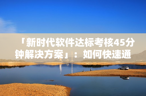 「新時(shí)代軟件達(dá)標(biāo)考核45分鐘解決方案」：如何快速通過考核測試？