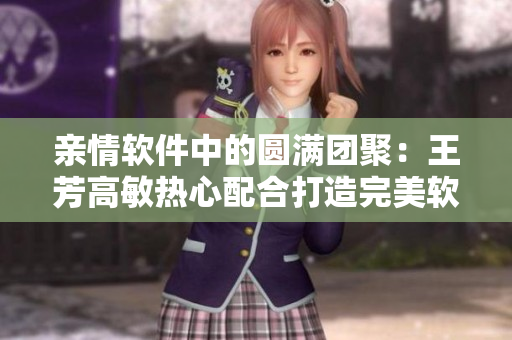 親情軟件中的圓滿團(tuán)聚：王芳高敏熱心配合打造完美軟件