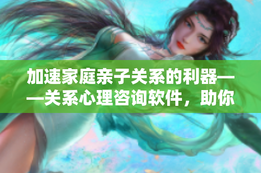 加速家庭親子關(guān)系的利器——關(guān)系心理咨詢軟件，助你成為更好的陪伴者