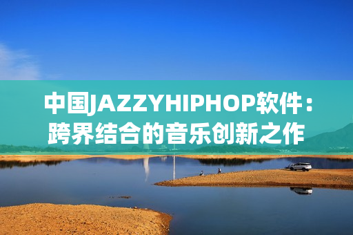 中國JAZZYHIPHOP軟件：跨界結(jié)合的音樂創(chuàng)新之作