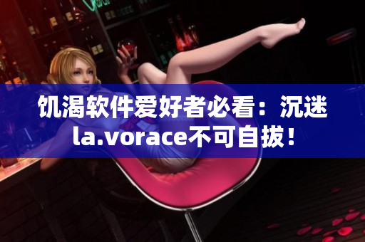 饑渴軟件愛好者必看：沉迷la.vorace不可自拔！