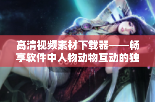 高清視頻素材下載器——暢享軟件中人物動物互動的獨特魅力！