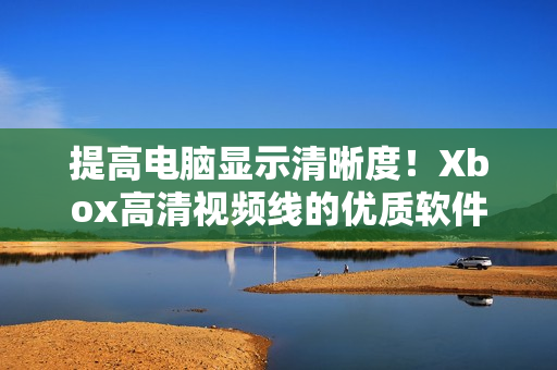 提高電腦顯示清晰度！Xbox高清視頻線的優(yōu)質(zhì)軟件解決方案