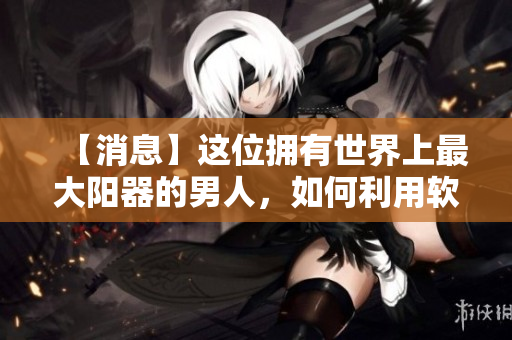 【消息】這位擁有世界上最大陽(yáng)器的男人，如何利用軟件提高生活質(zhì)量？