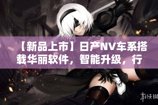【新品上市】日產(chǎn)NV車系搭載華麗軟件，智能升級(jí)，行車更安全更舒適！
