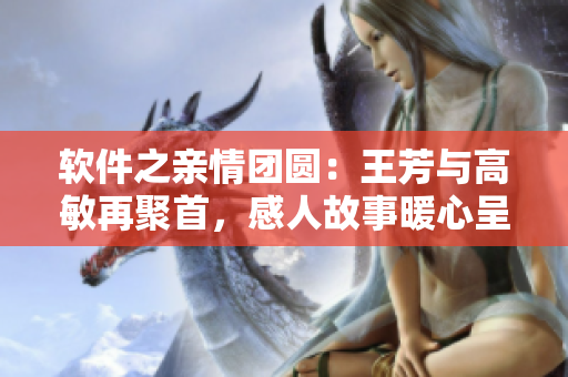 軟件之親情團(tuán)圓：王芳與高敏再聚首，感人故事暖心呈現(xiàn)