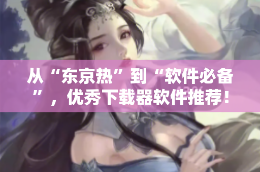 從“東京熱”到“軟件必備”，優(yōu)秀下載器軟件推薦！