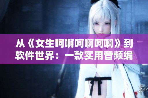 從《女生呵啊呵啊呵啊》到軟件世界：一款實用音頻編輯器的故事