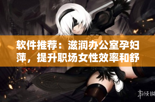 軟件推薦：滋潤(rùn)辦公室孕婦萍，提升職場(chǎng)女性效率和舒適度