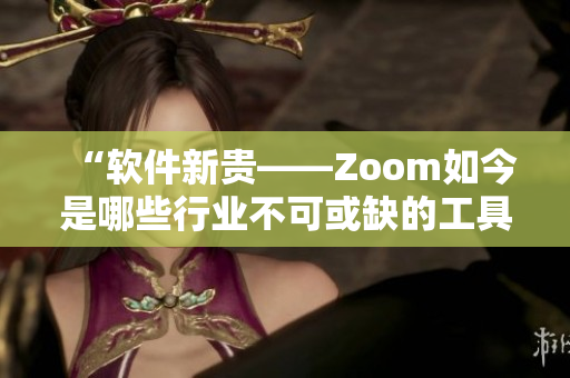 “軟件新貴——Zoom如今是哪些行業(yè)不可或缺的工具？”