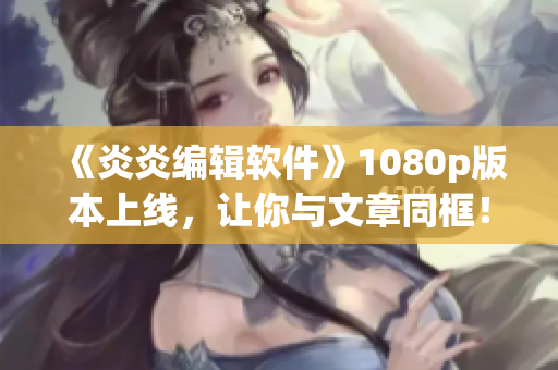 《炎炎編輯軟件》1080p版本上線，讓你與文章同框！
