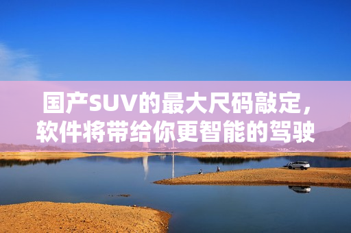 國產(chǎn)SUV的最大尺碼敲定，軟件將帶給你更智能的駕駛體驗(yàn)！