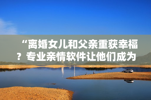 “離婚女兒和父親重獲幸福？專業(yè)親情軟件讓他們成為完美配對(duì)！”