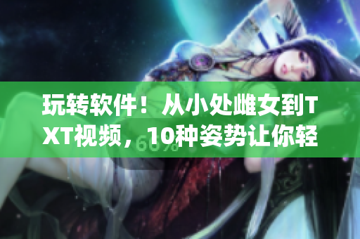 玩轉(zhuǎn)軟件！從小處雌女到TXT視頻，10種姿勢讓你輕松get！