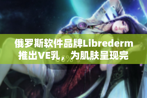 俄羅斯軟件品牌Librederm推出VE乳，為肌膚呈現(xiàn)完美狀態(tài)