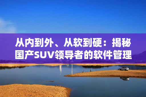 從內(nèi)到外、從軟到硬：揭秘國(guó)產(chǎn)SUV領(lǐng)導(dǎo)者的軟件管理系統(tǒng)