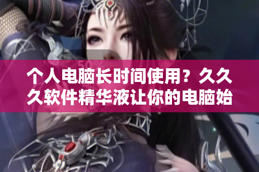 個(gè)人電腦長(zhǎng)時(shí)間使用？久久久軟件精華液讓你的電腦始終保持最佳狀態(tài)