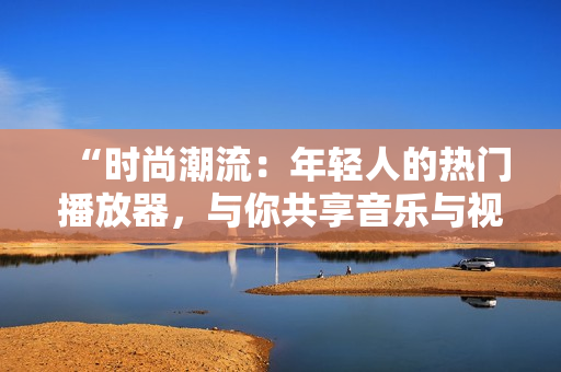“時尚潮流：年輕人的熱門播放器，與你共享音樂與視頻樂趣！”