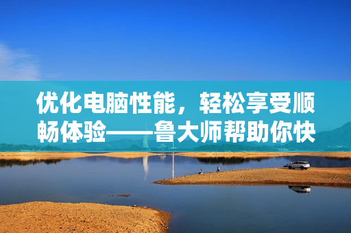 優(yōu)化電腦性能，輕松享受順暢體驗——魯大師幫助你快速找到軟件問題