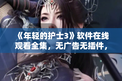 《年輕的護(hù)士3》軟件在線(xiàn)觀看全集，無(wú)廣告無(wú)插件，高清流暢體驗(yàn)！