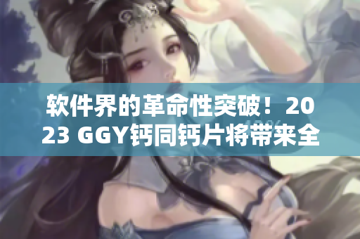 軟件界的革命性突破！2023 GGY鈣同鈣片將帶來(lái)全新用戶(hù)體驗(yàn)