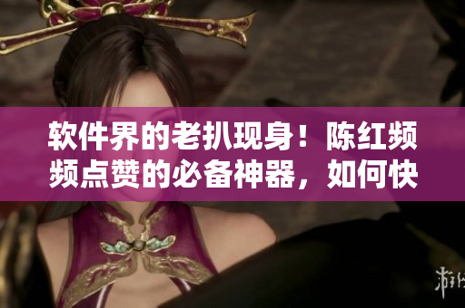 軟件界的老扒現(xiàn)身！陳紅頻頻點(diǎn)贊的必備神器，如何快速掌握？